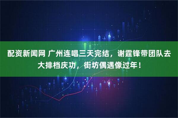 配资新闻网 广州连唱三天完结，谢霆锋带团队去大排档庆功，街坊偶遇像过年！