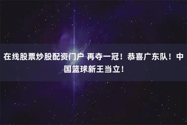 在线股票炒股配资门户 再夺一冠！恭喜广东队！中国篮球新王当立！