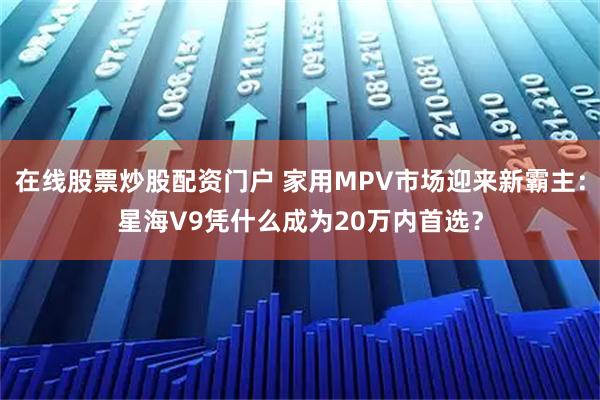 在线股票炒股配资门户 家用MPV市场迎来新霸主：星海V9凭什么成为20万内首选？