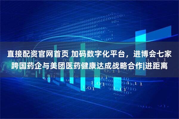 直接配资官网首页 加码数字化平台，进博会七家跨国药企与美团医药健康达成战略合作|进距离