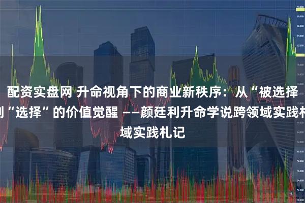 配资实盘网 升命视角下的商业新秩序:从“被选择”到“选择”的价值觉醒 ——颜廷利升命学说跨领域实践札记