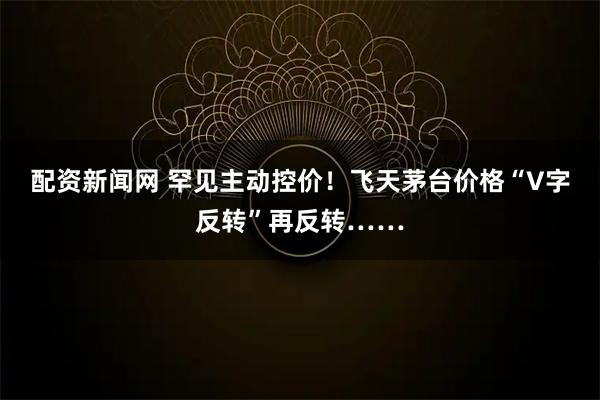 配资新闻网 罕见主动控价！飞天茅台价格“V字反转”再反转……
