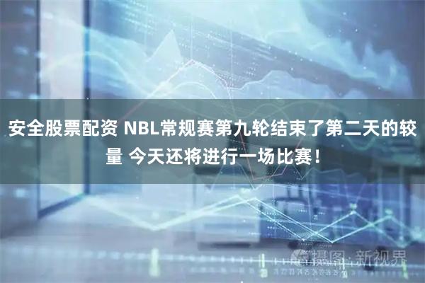 安全股票配资 NBL常规赛第九轮结束了第二天的较量 今天还将进行一场比赛！