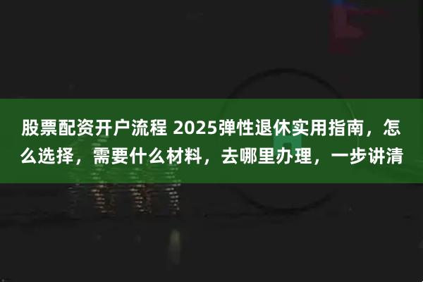 股票配资开户流程 2025弹性退休实用指南，怎么选择，需要什么材料，去哪里办理，一步讲清