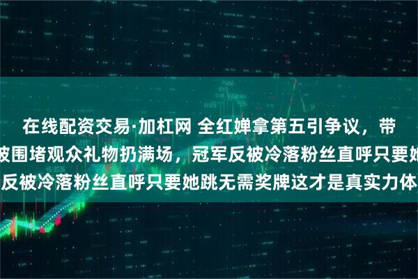 在线配资交易·加杠网 全红婵拿第五引争议,带伤硬撑疼得退赛现场却被围堵观众礼物扔满场,冠军反被冷落粉丝直呼只要她跳无需奖牌这才是真实力体现