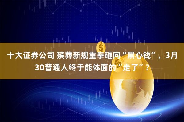 十大证券公司 殡葬新规重拳砸向“黑心钱”，3月30普通人终于能体面的“走了”？