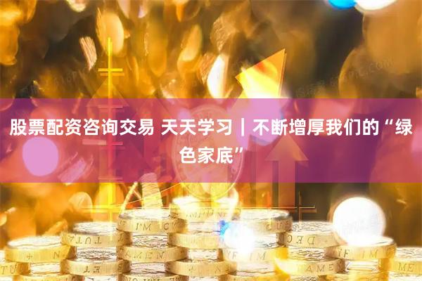 股票配资咨询交易 天天学习|不断增厚我们的“绿色家底”
