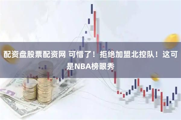 配资盘股票配资网 可惜了！拒绝加盟北控队！这可是NBA榜眼秀