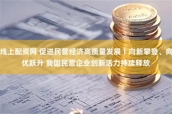 线上配资网 促进民营经济高质量发展丨向新攀登、向优跃升 我国民营企业创新活力持续释放