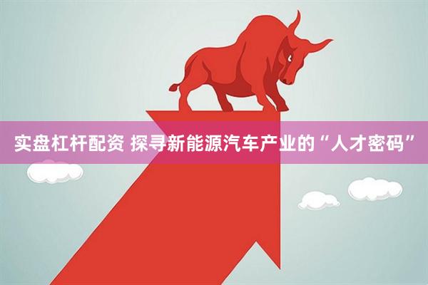 实盘杠杆配资 探寻新能源汽车产业的“人才密码”