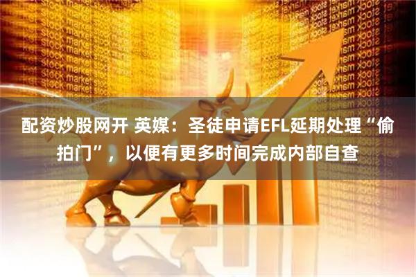 配资炒股网开 英媒:圣徒申请EFL延期处理“偷拍门”,以便有更多时间完成内部自查