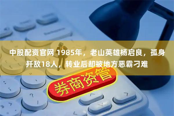 中股配资官网 1985年，老山英雄杨启良，孤身歼敌18人，转业后却被地方恶霸刁难