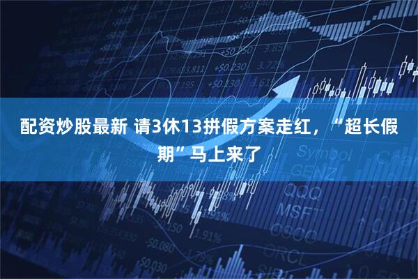 配资炒股最新 请3休13拼假方案走红，“超长假期”马上来了